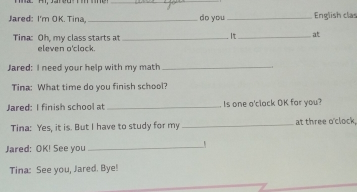 Tha. Ai, Jared! Tm mhe!_ 
_ 
Jared: I'm OK. Tina, _do you _English clas 
Tina: Oh, my class starts at_ 
It_ 
at 
eleven o’clock. 
Jared: I need your help with my math_ 
Tina: What time do you finish school? 
Jared: I finish school at _Is one o'clock OK for you? 
Tina: Yes, it is. But I have to study for my_ at three o'clock, 
Jared: OK! See you_ 
Tina: See you, Jared. Bye!