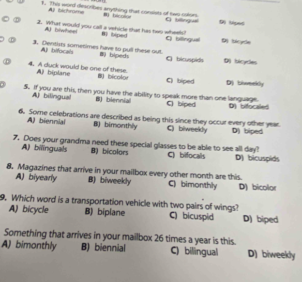 This word describes anything that consists of two colors.
A) bichrome B) bicolor D) (diped
Cbilingual
2. What would you call a vehicle that has two wheels?
A) biwheel B) biped C) bilingual D) ployce
3. Dentists sometimes have to pull these out
A) bifocals B) bipeds C) bicuspids D) bicydes
D 4. A duck would be one of these.
A) biplane B) bicolor C) biped D) biweekly
5. If you are this, then you have the ability to speak more than one language.
A) bilingual B) biennial C) biped D) bifocaled
6. Some celebrations are described as being this since they occur every other year.
A) biennial B) bimonthly C) biweekly D) biped
7. Does your grandma need these special glasses to be able to see all day?
A) bilinguals B) bicolors C) bifocals D) bicuspids
8. Magazines that arrive in your mailbox every other month are this.
A) biyearly B) biweekly C) bimonthly D) bicolor
9. Which word is a transportation vehicle with two pairs of wings?
A) bicycle B) biplane C) bicuspid D) biped
Something that arrives in your mailbox 26 times a year is this.
A) bimonthly B) biennial C) bilingual D) biweekly