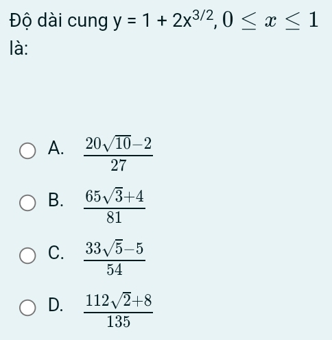 Độ dài cung y=1+2x^(3/2), 0≤ x≤ 1
là:
A.  (20sqrt(10)-2)/27 
B.  (65sqrt(3)+4)/81 
C.  (33sqrt(5)-5)/54 
D.  (112sqrt(2)+8)/135 