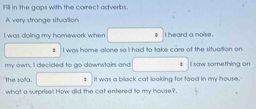 Fill in the gaps with the correct adverbs. 
A very strange situation 
I was doing my homework when I heard a noise. 
I was home alone so I had to take care of the situation on 
my own. I decided to go downstairs and I saw something on 
the sofa. it was a black cat looking for food in my house. 
what a surprise! How did the cat entered to my house?.