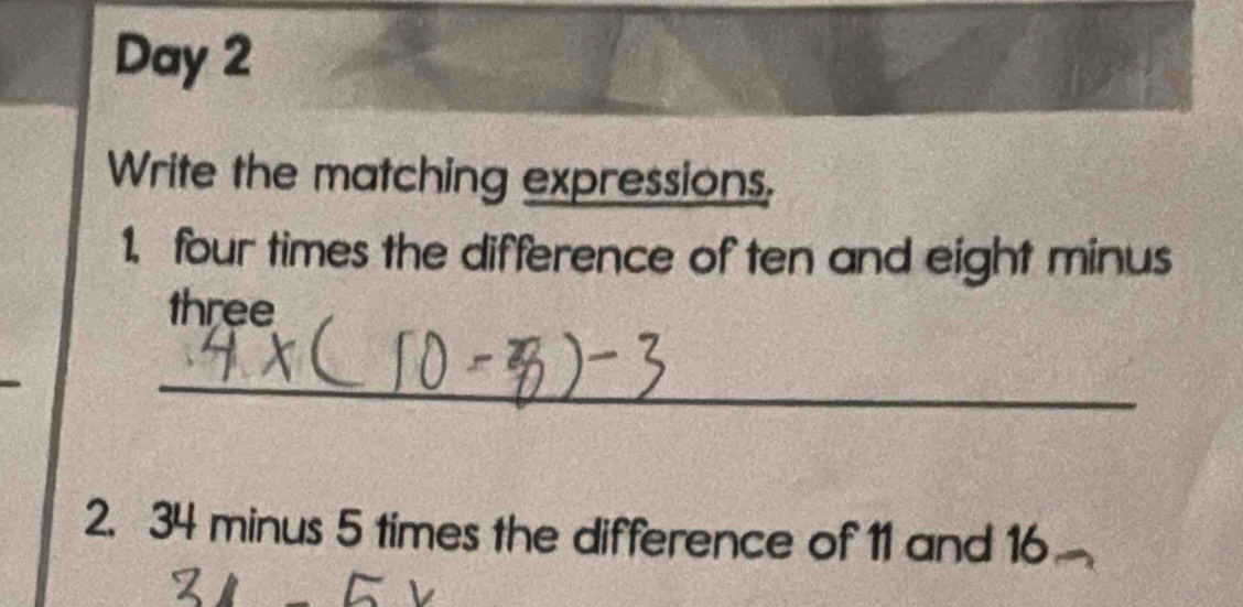 Day 2 
Write the matching expressions, 
1. four times the difference of ten and eight minus 
three 
_ 
2. 34 minus 5 times the difference of 11 and 16