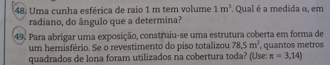 Uma cunha esférica de raio 1 m tem volume 1m^3. Qual é a medida α, em 
radiano, do ângulo que a determina? 
49. Para abrigar uma exposição, construiu-se uma estrutura coberta em forma de 
um hemisfério. Se o revestimento do piso totalizou 78,5m^2, , quantos metros 
quadrados de lona foram utilizados na cobertura toda? (Use: π =3,14)