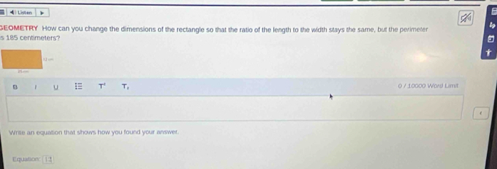 Listen F 
GEOMETRY How can you change the dimensions of the rectangle so that the ratio of the length to the width stays the same, but the perimeter 
s 185 centimeters? 
B 1 u T^4 T, 0 / 10000 Word Limit 
Write an equation that shows how you found your answer. 
Equation: 12