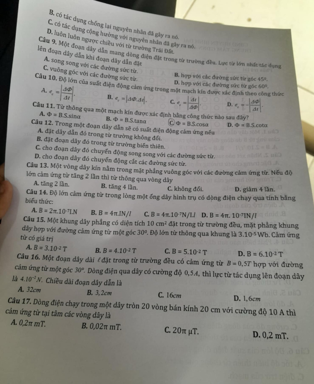 B. có tác dụng chống lại nguyên nhân đã gây ra nó
C. có tác dụng cộng hưởng với nguyên nhân đã gây ra nó,
D. luôn luôn ngược chiều với từ trường Trái Đất.
Câu 9. Một đoạn dây dẫn mang dòng điện đặt trong từ trường đều. Lực từ lớn nhất tác dụng
lên đoạn dây dẫn khi đoạn dây dẫn đặt
A. song song với các đường sức từ.
C. vuông góc với các đường sức từ.
B. hợp với các đường sức từ góc 45°.
D. hợp với các đường sức từ góc 60°.
Câu 10. Độ lớn của suất điện động cảm ứng trong một mạch kín được xác định theo công thức
A. e_c=| Delta varphi /Delta t |. B. e_c=|△ Phi .△ t|. C. e_c=| Delta t/Delta varphi  |. D. e_e=-| △ Phi /△ t |.
Câu 11. Từ thông qua một mạch kín được xác định bằng công thức nào sau đây?
A. Phi =B.S.sin alpha B. Phi =B.S.tan alpha C Phi =B.S.cos alpha D. Phi =B.S.cot alpha
Câu 12. Trong một đoạn dây dẫn sẽ có suất điện động cảm ứng nếu
A. đặt dây dẫn đó trong từ trường không đối.
B. đặt đoạn dây đó trong từ trường biến thiên.
C. cho đoạn dây đó chuyển động song song với các đường sức từ.
D. cho đoạn dây đó chuyển động cắt các đường sức từ.
Câu 13. Một vòng dây kín nằm trong mặt phẳng vuông góc với các đường cảm ứng từ. Nếu độ
lớn cảm ứng từ tăng 2 lần thì từ thông qua vòng dây
A. tăng 2 lần. B. tăng 4 lần. C. không đổi.
D. giảm 4 lần.
Câu 14. Độ lớn cảm ứng từ trong lòng một ống dây hình trụ có dòng điện chạy qua tính bằng
biểu thức:
A. B=2π .10^(-7)I.N B. B=4π .IN/l C. B=4π .10^(-7)N/I.l D. B=4π .10^(-7)IN/l
Câu 15. Một khung dây phẳng có diện tích 10cm^2 đặt trong từ trường đều, mặt phẳng khung
dây hợp với đường cảm ứng từ một góc 30° Đ. Độ lớn từ thông qua khung là 3.10^(-5)Wb.  Cảm ứng
từ có giá trị
A. B=3.10^(-2)T B. B=4.10^(-2)T C. B=5.10^(-2)T D. B=6.10^(-2)T
Câu 16. Một đoạn dây dài l đặt trong từ trường đều có cảm ứng từ B=0,5T hợp với đường
cảm ứng từ một góc 30° C. Dòng điện qua dây có cường độ 0,54, thì lực từ tác dụng lên đoạn dây
là 4.10^(-2)N 7. Chiều dài đoạn dây dẫn là
A. 32cm B. 3,2cm C. 16cm D. 1,6cm
Câu 17. Dòng điện chạy trong một dây tròn 20 vòng bán kính 20 cm với cường độ 10 A thì
cảm ứng từ tại tâm các vòng dây là
A. 0,2π mT. B. 0,02π mT. C. 20π μT. D. 0,2 mT.