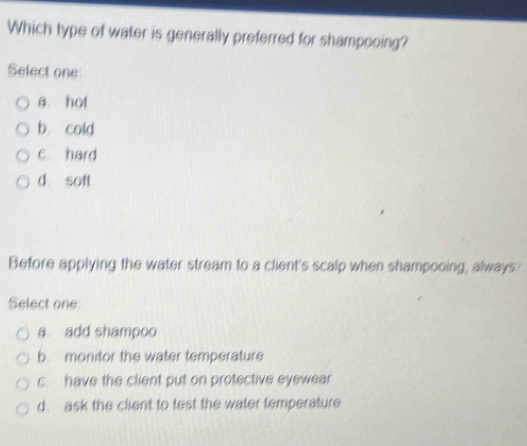 Which type of water is generally preferred for shampooing?
Select one:
a hot
b. cold
c. hard
d soft
Before applying the water stream to a client's scalp when shampooing, always:
Select one
a add shampoo
b monitor the water temperature
c. have the client put on protective eyewear
d. ask the client to test the water temperature