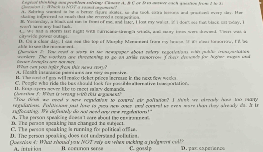 Logical thinking and problem solving; Choose A, B C or D to answer each question from 1 to 5 :
Question 1: Which is NOT a sound argument?
A. Sabrina wanted to be a better figure skater, so she took extra lessons and practiced every day. Her
skating improved so much that she entered a competition.
B. Yesterday, a black cat ran in front of me, and later, I lost my wallet. If I don't see that black cat today, I
won't have any bad luck.
C. We had a storm last night with hurricane-strength winds, and many trees were downed. There was a
citywide power outage.
D. On a clear day, I can see the top of Murphy Monument from my house. If it's clear tomorrow, I'll be
able to see the monument.
Question 2: You read a story in the newspaper about salary negotiations with public transportation
workers. The workers are threatening to go on strike tomorrow if their demands for higher wages and
better benefits are not met.
What can you infer from this news story?
A. Health insurance premiums are very expensive.
B. The cost of gas will make ticket prices increase in the next few weeks
C. People who ride the bus should look for possible alternative transportation.
D. Employers never like to meet salary demands.
Question 3: What is wrong with this argument?
"You think we need a new regulation to control air pollution? I think we already have too many
regulations. Politicians just love to pass new ones, and control us even more than they already do. It is
suffocating. We definitely do not need any new regulations!"
A. The person speaking doesn't care about the environment.
B. The person speaking has changed the subject.
C. The person speaking is running for political office.
D. The person speaking does not understand pollution.
Question 4: What should you NOT rely on when making a judgment call?
A. intuition B. common sense C. gossip D. past experience