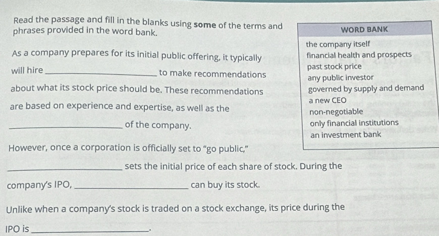 Read the passage and fill in the blanks using some of the terms and
phrases provided in the word bank. WORD BANK
the company itself
As a company prepares for its initial public offering, it typically financial health and prospects
will hire_ to make recommendations past stock price
any public investor
about what its stock price should be. These recommendations governed by supply and demand
are based on experience and expertise, as well as the a new CEO
non-negotiable
_of the company. only financial institutions
an investment bank
However, once a corporation is officially set to “go public,”
_sets the initial price of each share of stock. During the
company's IPO, _can buy its stock.
Unlike when a company's stock is traded on a stock exchange, its price during the
IPO is_ .