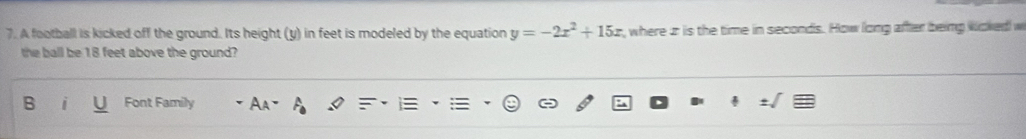 A football is kicked off the ground. Its height (y) in feet is modeled by the equation y=-2x^2+15x , where ir is the time in seconds. How long after being woked w 
the ball be 18 feet above the ground? 
B Font Family