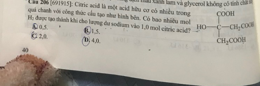 ịch màu xãnh lam và glycerol không có tính chất 
Cầu 206 [691915]: Citric acid là một acid hữu cơ có nhiều trong
H_2 quả chanh với công thức cấu tạo như hình bên. Có bao nhiêu mol HO-frac [COOH][-CH_2COOH]
được tạo thành khi cho lượng dư sodium vào 1,0 mol citric acid?
◣ 0,5. ⑬ 1, 5.
C 2, 0. D, 4, 0.
40