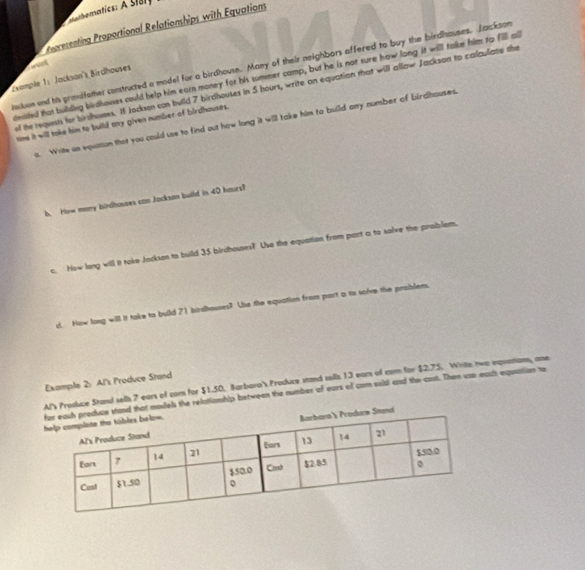 lathematics: A Story 
Representing Proportional Relationships with Equations 
decded that building birdhouses could help him earn money for his summer camp, but he is not sure how long it will take him to fill all 
Example 1: Jackson's Birdhauses 
lackson and his grandfather constructed a model for a birdhouse. Many of their neighbors affered to buy the birdhauses. Jackson work 
el the requests for birdhouses. If Jacksen can build 7 birdhouses in 5 hours, write an equation that will allow Jackson to calculate the 
tims it will take him to build any given number of birdhouses. 
s. Write on equation that you could use to find out how long it will take him to build any number of birdhauses 
b. How many birdhouses can Jacksan build in 40 hours? 
c. How long will it take Jackson to build 35 birdhouses? Use the equation from part a to salve the probslem. 
d. How long will it take to build 71 birdhouses? Use the equation from part a to solve the problem. 
Example 2: Al's Produce Stand 
Al's Proaluce Stand sells 7 ears of com for $1.50. Barbara's Produce stand alls 13 ears of com for $2.75. Writa two equaniam, one 
nd that models the relationhip between the number of ears of com soid and the cast. Then use eact equation te 
tand