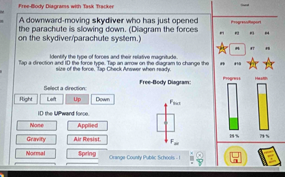 Free-Body Diagrams with Task Tracker Guest
ue
on A downward-moving skydiver who has just opened ProgressReport
the parachute is slowing down. (Diagram the forces #1 02 #3 #4
on the skydiver/parachute system.)
# #7 08
Identify the type of forces and their relative magnitude.
Tap a direction and ID the force type. Tap an arrow on the diagram to change the #9 #10
size of the force. Tap Check Answer when ready.
Free-Body Diagram: Progress Health
Select a direction:
Right Left Up Down Irict
F_1
ID the UPward force.
None Applied
Gravity Air Resist.
25 % 79 %
F_air
χ
Normal Spring Orange County Public Schools - I
overline □ 