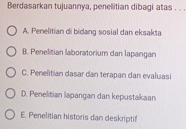 Berdasarkan tujuannya, penelitian dibagi atas . . .
A. Penelitian di bidang sosial dan eksakta
B. Penelitian laboratorium dan lapangan
C. Penelitian dasar dan terapan dan evaluasi
D. Penelitian lapangan dan kepustakaan
E. Penelitian historis dan deskriptif