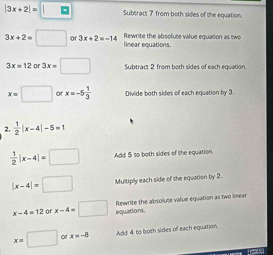 |3x+2|=□ Subtract 7 from both sides of the equation.
3x+2=□ or 3x+2=-14 Rewrite the absolute value equation as two 
linear equations.
3x=12 or 3x=□ Subtract 2 from both sides of each equation.
x=□ or x=-5 1/3  Divide both sides of each equation by 3. 
2.  1/2 |x-4|-5=1
 1/2 |x-4|=□ Add 5 to both sides of the equation.
|x-4|=□
Multiply each side of the equation by 2. 
Rewrite the absolute value equation as two linear
x-4=12 or x-4=□ equations.
x=□ or x=-8 Add 4 to both sides of each equation. 
CARNEGIE