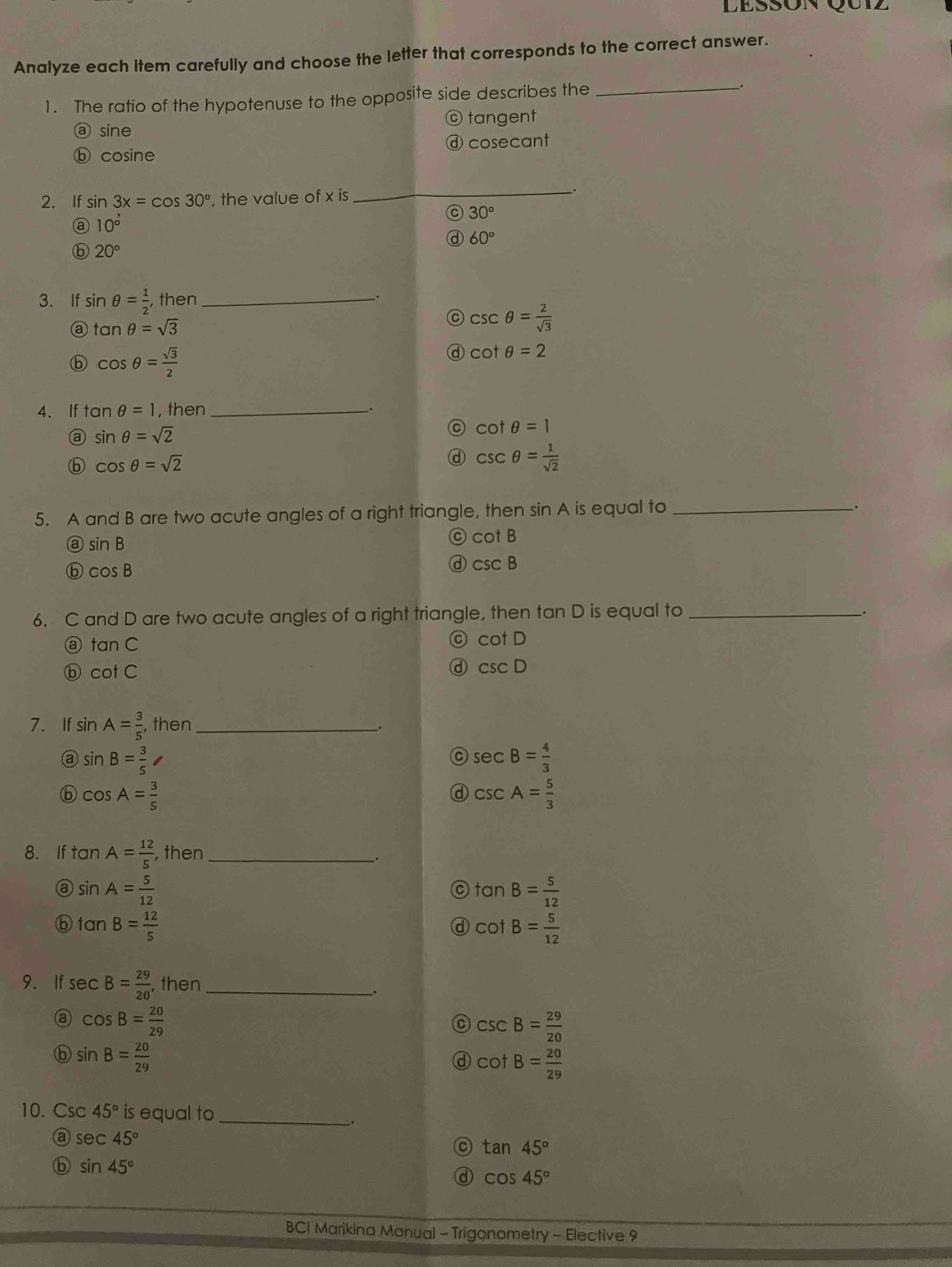 Lessón Qu1z
Analyze each item carefully and choose the letter that corresponds to the correct answer.
1. The ratio of the hypotenuse to the opposite side describes the_
ⓐ sine © tangent
ⓑ cosine ⓓ cosecant
2. If sin 3x=cos 30° , the value of x is_
30°
10°
a 60°
ⓑ 20°
3. If sin θ = 1/2 , , then_
tan θ =sqrt(3)
C csc θ = 2/sqrt(3) 
ⓑ cos θ = sqrt(3)/2 
d cot θ =2
4、If tan θ =1 , then_
sin θ =sqrt(2)
C cot θ =1
ⓑ cos θ =sqrt(2)
d csc θ = 1/sqrt(2) 
5. A and B are two acute angles of a right triangle, then sin A is equal to_
sin B
C cot B
ⓑ cos B
d csc B
6. C and D are two acute angles of a right triangle, then tan D is equal to_
.
@ tan C
C cot D
ⓑ cot C
d csc D
7. If sin A= 3/5  , then _.
@ sin B= 3/5 
C sec B= 4/3 
ⓑ cos A= 3/5 
ⓓ csc A= 5/3 
8. If tan A= 12/5  , then_
sin A= 5/12 
C tan B= 5/12 
tan B= 12/5 
d cot B= 5/12 
9. If sec B= 29/20  , then_
.
cos B= 20/29 
C csc B= 29/20 
⑥ sin B= 20/29 
ⓓ cot B= 20/29 
10. Csc 45° is equal to_
.
sec 45°
C tan 45°
ⓑ sin 45°
d cos 45°
BCI Marikina Manual - Trigonometry - Elective 9