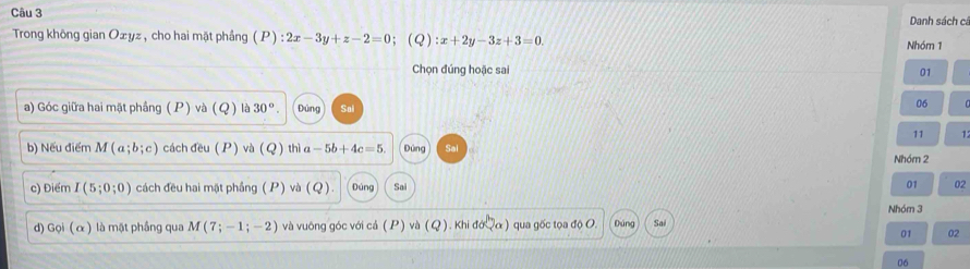 Danh sách cá 
Trong không gian Oxyz , cho hai mặt phầng P ):2x-3y+z-2=0 ； (Q) :x+2y-3z+3=0. Nhóm 1 
Chọn đúng hoặc sai 01 
a) Góc giữa hai mặt phầng ( P) và (Q) là 30°. Đúng 
06 
11 1 
b) Nếu điểm M(a;b;c) cách đều ( P) va(Q) thì a-5b+4c=5 Dùng Nhóm 2
c) Điểm I(5;0;0) cách đều hai mặt phầng ( P) và (Q) Đúng Sai 01 02 
d) Goi(alpha ) là mặt phầng qua M(7;-1;-2) và vuông góc với cả (P) và (Q). Khi 10sqrt(a) ) qua gốc tọa độ O. Dúng Sai Nhóm 3 
01 02 
06