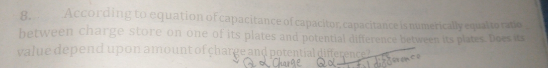 8, According to equation of capacitance of capacitor, capacitance is numerically equal to ratio 
between charge store on one of its plates and potential difference between its plates. Does its 
value depend upon amount of charge and potential difference? 
tex