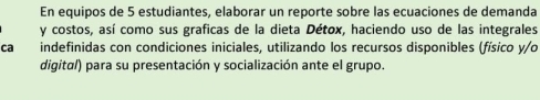 En equipos de 5 estudiantes, elaborar un reporte sobre las ecuaciones de demanda 
y costos, así como sus graficas de la dieta Détox, haciendo uso de las integrales 
ca indefinidas con condiciones iniciales, utilizando los recursos disponibles (físico y/o 
digital) para su presentación y socialización ante el grupo.