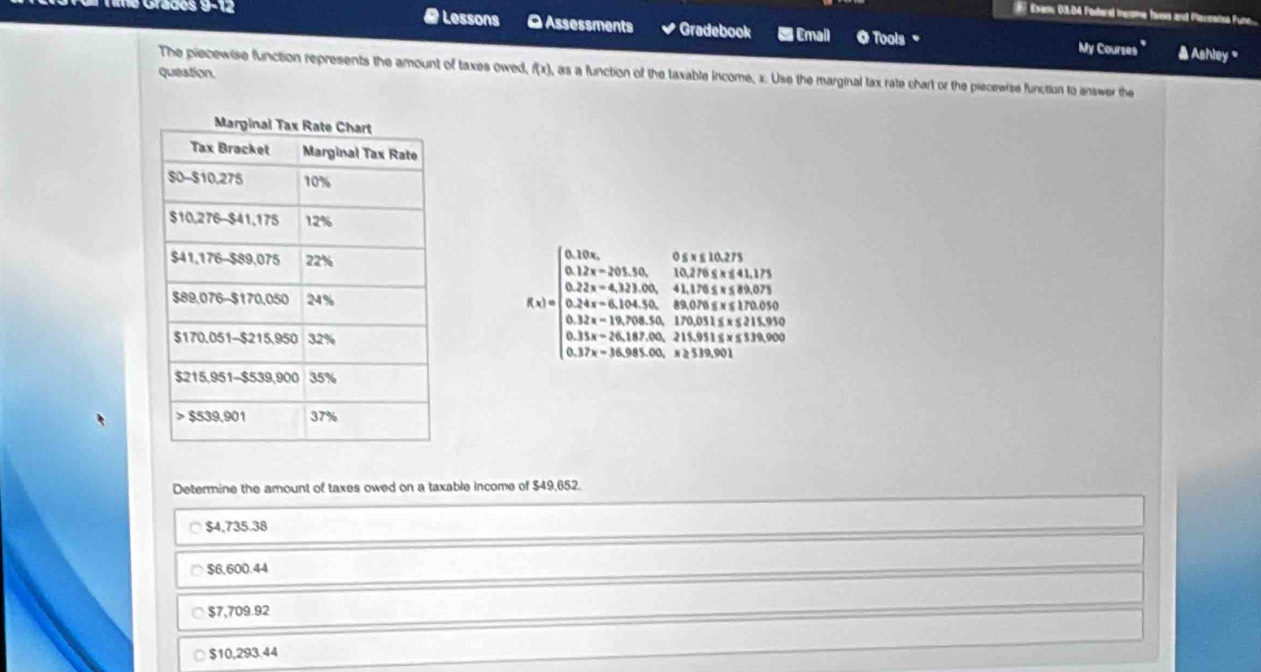 10º 9−12
Eam 63,04 Pederd teome hose and Pecsated fun
# Lessons O Assessments * Gradebook E Email O Tools My Courses " Ashley '
The piecewise function represents the amount of taxes owed, f(x) , as a function of the taxable income, x. Use the marginal tax rate chart or the piecewise function to answer the
question.
f(x)=beginarrayl 0.12x<0,0,2y, 0.12x-h(12th-14,0,t≥slant t≥slant 2) 0.2x+0.12x, thesh(18,t≥slant 0,1) 0.2x+0.14x+0.24x+2+3.44x+12, 0.34x+0.34x+14t+24.34* 0.9.3.0.34x+28.4x+3484* 14+4 8.34x+3844.4then 5.4* 50thent,tht,thethatendarray.
Determine the amount of taxes owed on a taxable income of $49,652.
$4,735.38
$6,600.44
$7,709.92
$10,293.44