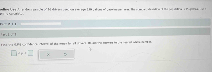 soline Use A random sample of 36 drivers used on average 750 gallons of gasoline per year. The standard deviation of the population is 35 gallons. Use a 
phing calculator. 
Part: 0 / 2 
Part 1 of 2 
Find the 95% confidence interval of the mean for all drivers. Round the answers to the nearest whole number.
□ ×