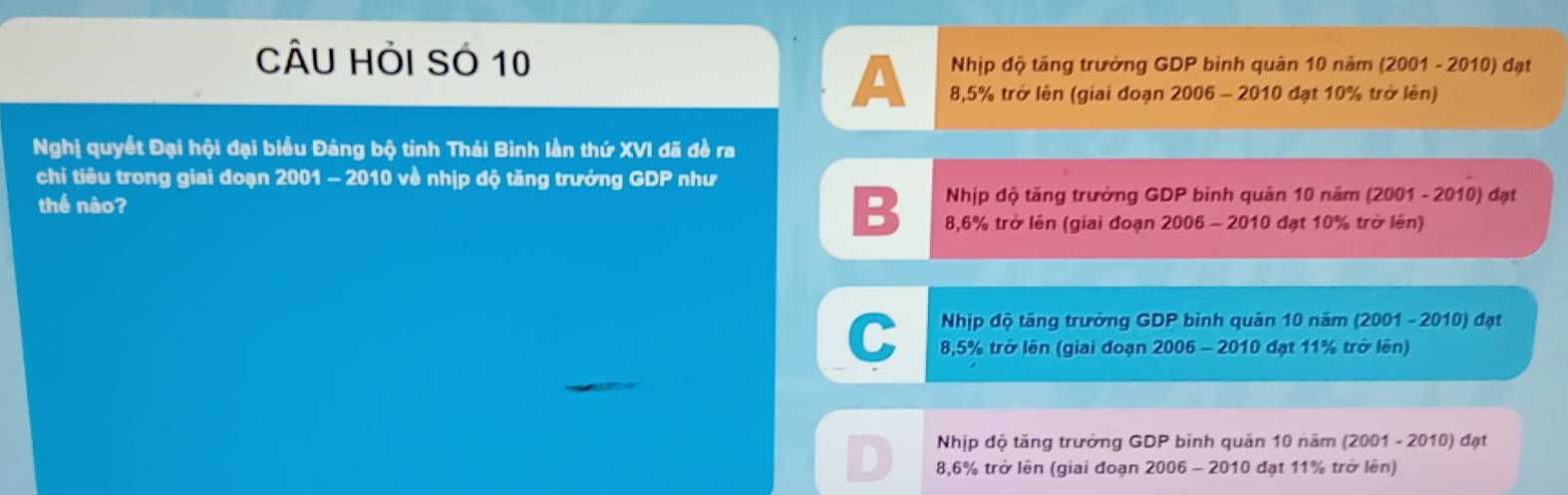 CÂU HỏI SÓ 10 Nhịp độ tăng trưởng GDP binh quân 10 năm (2001 - 2010) đạt
A 8,5% trở lên (giai đoạn 2006 - 2010 đạt 10% trở lên)
Nghị quyết Đại hội đại biểu Đảng bộ tỉnh Thái Bình lần thứ XVI đã đề ra
chi tiêu trong giai đoạn 2001 - 2010 về nhịp độ tăng trưởng GDP như
thể nào? Nhịp độ tăng trưởng GDP binh quân 10 năm (2001 - 2010) đạt
B 8,6% trở lên (giai đoạn 2006 - 2010 đạt 10% trở lên)
C Nhịp độ tăng trưởng GDP bình quân 10 năm (2001 - 2010) đạt
8,5% trở lên (giai đoạn 2006 - 2010 đạt 11% trở lên)
Nhịp độ tăng trưởng GDP bình quân 10 năm (2001 - 2010) đạt
D 8,6% trở lên (giai đoạn 2006 - 2010 đạt 11% trở lên)