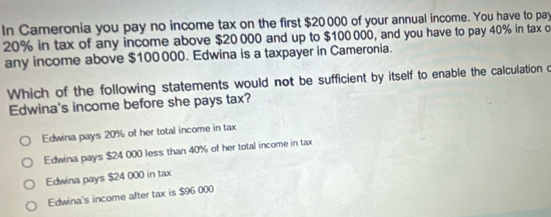 In Cameronia you pay no income tax on the first $20000 of your annual income. You have to pay
20% in tax of any income above $20 000 and up to $100 000, and you have to pay 40% in tax o
any income above $100000. Edwina is a taxpayer in Cameronia.
Which of the following statements would not be sufficient by itself to enable the calculation c
Edwina's income before she pays tax?
Edwina pays 20% of her total income in tax
Edwina pays $24 000 less than 40% of her total income in tax
Edwina pays $24 000 in tax
Edwina's income after tax is $96 000