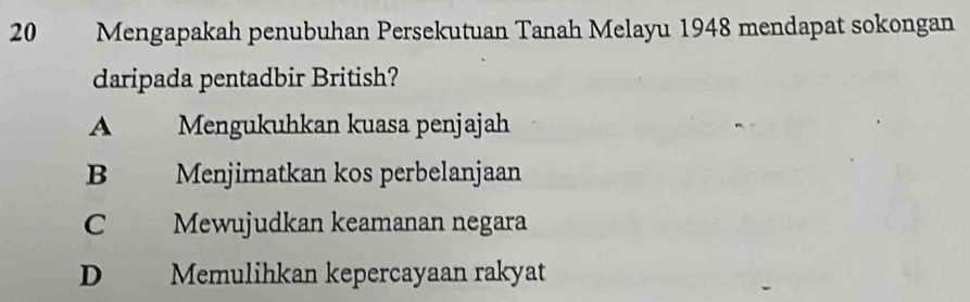 Mengapakah penubuhan Persekutuan Tanah Melayu 1948 mendapat sokongan
daripada pentadbir British?
A Mengukuhkan kuasa penjajah
B Menjimatkan kos perbelanjaan
C Mewujudkan keamanan negara
D Memulihkan kepercayaan rakyat