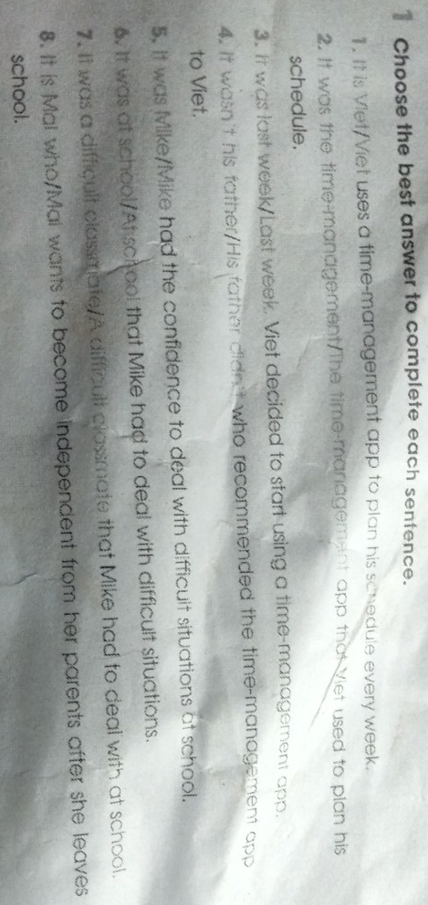 € Choose the best answer to complete each sentence. 
11. It is Viet/Viet uses a time-management app to plan his schedule every week. 
2. It was the time-management The time-management app that Viet used to plan his 
schedule. 
3. It was last week/Last week. Viet decided to start using a time-management app. 
4. It wasn't his father/His father didn't who recommended the time-management app 
to Viet. 
5. It was Mike/Mike had the confidence to deal with difficuit situations at school. 
6. It was at school/At school that Mike had to deal with difficult situations. 
7. It was a difficult classmate/A difficult classmate that Mike had to deal with at school. 
8. It is Mal who/Mal wants to become independent from her parents after she leaves 
school.