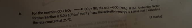 For the reaction CO+NO_2to CO_2+NO , the rate =k(CO)(NO_2) If the Arrhenius factor 
for the reaction is 5.0* 10^8dm^3mol^(-1)s^(-1) and the activation energy is 116kJmol^(-1) , calculate 
(3 marks] 
the rate constant at 25°C