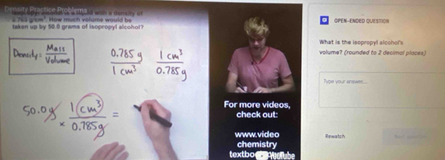 Density Practice Problems a with a densiy G 
How much volume would be OPEN-ENDED QUESTION 
taken up by 50.0 grams of isopropyl alcohol? 
What is the isopropyl alcohol's 
volume? (rounded to 2 decimal places) 
Type your answer... 
For more videos, 
check out: 
www.video Rewatch 
chemistry 
textboo ulube