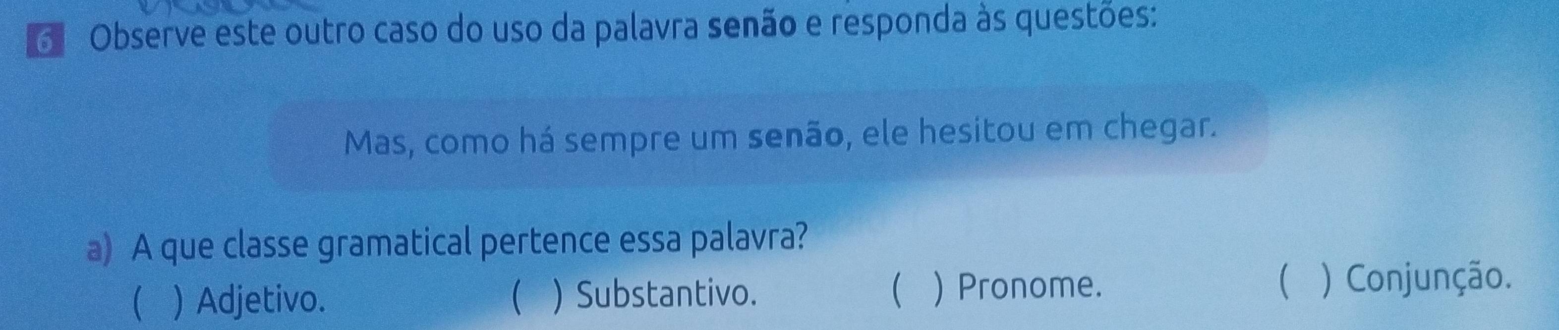 Observe este outro caso do uso da palavra senão e responda às questões:
Mas, como há sempre um senão, ele hesitou em chegar.
a) A que classe gramatical pertence essa palavra?
 ) Adjetivo.  ) Substantivo.  ) Pronome.
 ) Conjunção.