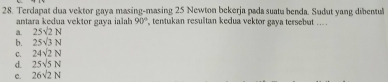 Terdapat dua vektor gaya masing-masing 25 Newton bekerja pada suatu benda. Sudut yang dibentul
antara kedua vektor gava jal 90° tentukan resulitan kedua vektor gaya tersebut ... .
a. 25sqrt(2)N
b. 25sqrt(3)N
C. 24sqrt(2)N
d. 25sqrt(5)N
c. 26sqrt(2)N