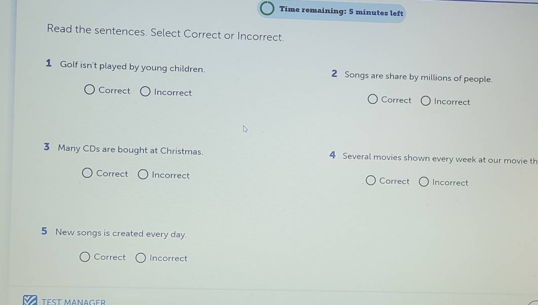 Time remaining: 5 minutes left
Read the sentences. Select Correct or Incorrect.
1 Golf isn't played by young children. 2 Songs are share by millions of people.
Correct Incorrect Correct Incorrect
3 Many CDs are bought at Christmas. 4 Several movies shown every week at our movie th
Correct Incorrect Correct Incorrect
5 New songs is created every day.
Correct Incorrect