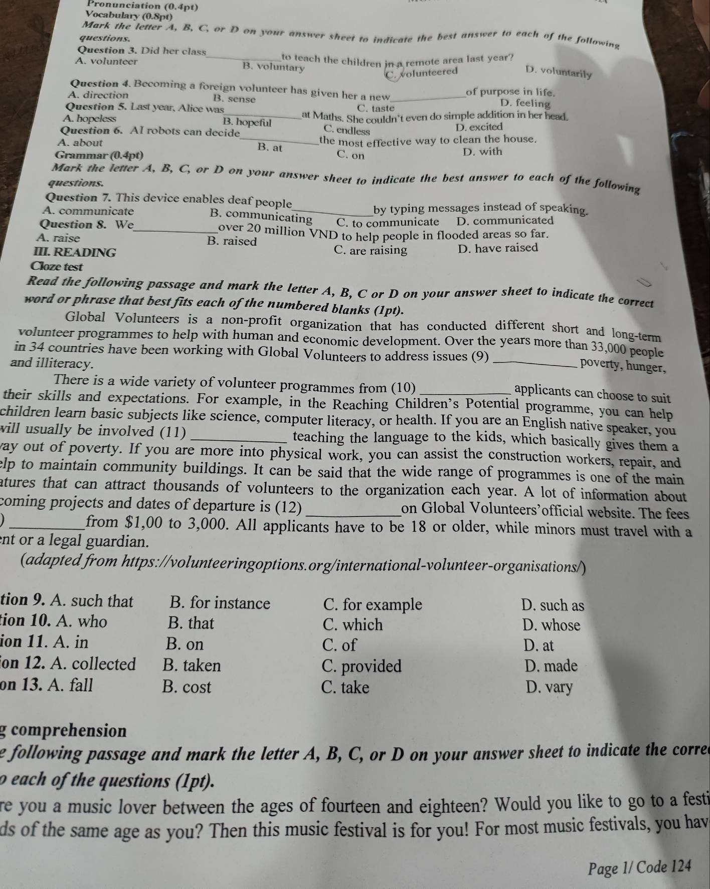 Pronunciation (0.4pt)
Vocabulary (0.8pt)
Mark the letter A, B, C, or D on your answer sheet to indicate the best answer to each of the following
questions.
Question 3. Did her class
A. volunteer _B. voluntary to teach the children in a remote area last year?
C. volunteered
D. voluntarily
Question 4. Becoming a foreign volunteer has given her a new_ of purpose in life. D. feeling
A. direction B. sense
Question 5. Last year, Alice was
C. taste
A. hopeless _at Maths. She couldn't even do simple addition in her head.
B. hopeful C. endless
Question 6. AI robots can decide
D. excited
A. about _B. at the most effective way to clean the house.
Grammar (0.4pt) C. on
D. with
Mark the letter A, B, C, or D on your answer sheet to indicate the best answer to each of the following
questions.
Question 7. This device enables deaf people
A. communicate _by typing messages instead of speaking.
B. communicating C. to communicate D. communicated
Question 8. We_ over 20 million VND to help people in flooded areas so far.
A. raise B. raised
III. READING
C. are raising D. have raised
Cloze test
Read the following passage and mark the letter A, B, C or D on your answer sheet to indicate the correct
word or phrase that best fits each of the numbered blanks (1pt).
Global Volunteers is a non-profit organization that has conducted different short and long-term
volunteer programmes to help with human and economic development. Over the years more than 33,000 people
in 34 countries have been working with Global Volunteers to address issues (9)
and illiteracy. _poverty, hunger,
There is a wide variety of volunteer programmes from (10)_
applicants can choose to suit
their skills and expectations. For example, in the Reaching Children’s Potential programme, you can help
children learn basic subjects like science, computer literacy, or health. If you are an English native speaker, you
will usually be involved (11) _teaching the language to the kids, which basically gives them a
way out of poverty. If you are more into physical work, you can assist the construction workers, repair, and
elp to maintain community buildings. It can be said that the wide range of programmes is one of the main
atures that can attract thousands of volunteers to the organization each year. A lot of information about
coming projects and dates of departure is (12) _on Global Volunteers’official website. The fees
_from $1,00 to 3,000. All applicants have to be 18 or older, while minors must travel with a
ent or a legal guardian.
(adapted from https://volunteeringoptions.org/international-volunteer-organisations/)
tion 9. A. such that B. for instance C. for example D. such as
tion 10. A. who B. that C. which D. whose
ion 11. A. in B. on C. of D. at
on 12. A. collected B. taken C. provided D. made
on 13. A. fall B. cost C. take D. vary
g comprehension
e following passage and mark the letter A, B, C, or D on your answer sheet to indicate the corred
o each of the questions (1pt).
re you a music lover between the ages of fourteen and eighteen? Would you like to go to a festi
ds of the same age as you? Then this music festival is for you! For most music festivals, you hav
Page 1/ Code 124