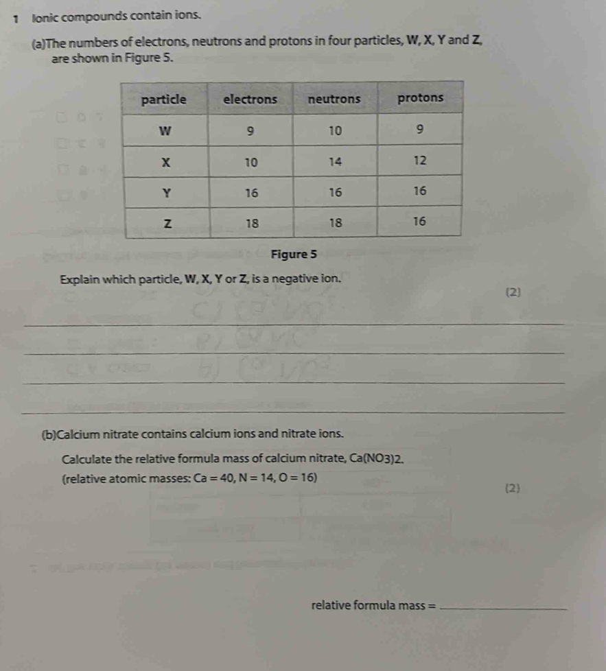 lonic compounds contain ions. 
(a)The numbers of electrons, neutrons and protons in four particles, W, X, Y and Z, 
are shown in Figure 5. 
Figure 5 
Explain which particle, W, X, Y or Z, is a negative ion. 
(2) 
_ 
_ 
_ 
_ 
(b)Calcium nitrate contains calcium ions and nitrate ions. 
Calculate the relative formula mass of calcium nitrate, Ca(N O3)2. 
(relative atomic masses: Ca=40, N=14, O=16)
2 
relative formula mass =_