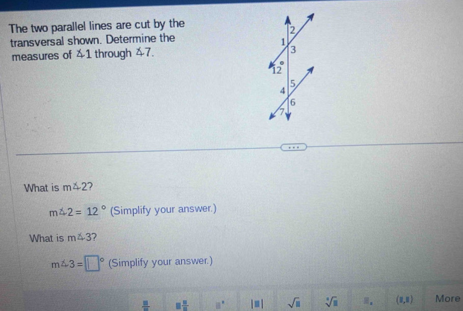 The two parallel lines are cut by the 
transversal shown. Determine the 
measures of 41 through 47. 
What is m∠ 2 2
m∠ 2=12° (Simplify your answer.) 
What is m∠ 3 ?
m∠ 3=□° (Simplify your answer.)
 □ /□   □  □ /□   □^(□) |□ | sqrt(□ ) sqrt[□](□ ) □ _□  (1,1) More