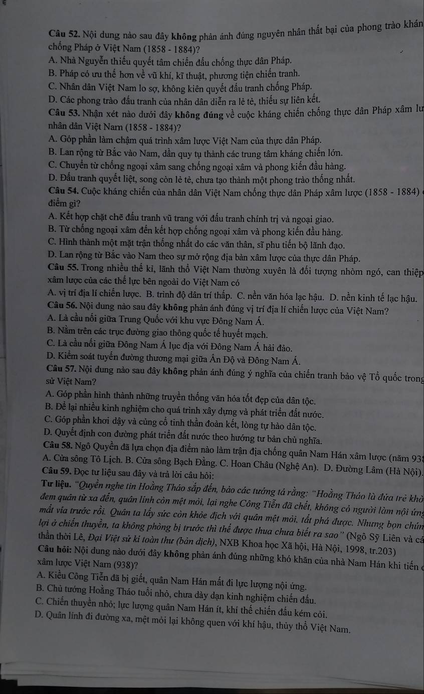 Nội dung nào sau đây không phản ánh đúng nguyên nhân thất bại của phong trào khán
chống Pháp ở Việt Nam (1858 - 1884)?
A. Nhà Nguyễn thiếu quyết tâm chiến đầu chống thực dân Pháp.
B. Pháp có ưu thế hơn về vũ khí, kĩ thuật, phương tiện chiến tranh.
C. Nhân dân Việt Nam lo sợ, không kiên quyết đấu tranh chống Pháp.
D. Các phong trào đấu tranh của nhân dân diễn ra lẻ tẻ, thiếu sự liên kết.
Câu 53. Nhận xét nào dưới đây không đúng về cuộc kháng chiến chống thực dân Pháp xâm lư
nhân dân Việt Narn (1858 - 1884)?
A. Góp phần làm chậm quá trình xâm lược Việt Nam của thực dân Pháp.
B. Lan rộng từ Bắc vào Nam, dần quy tụ thành các trung tâm kháng chiến lớn.
C. Chuyển từ chống ngoại xâm sang chống ngoại xâm và phong kiến đầu hàng.
D. Đấu tranh quyết liệt, song còn lẻ tẻ, chưa tạo thành một phong trào thống nhất.
Câu 54. Cuộc kháng chiến của nhân dân Việt Nam chống thực dân Pháp xâm lược (1858 - 1884)
điểm gì?
A. Kết hợp chặt chẽ đấu tranh vũ trang với đấu tranh chính trị và ngoại giao.
B. Từ chống ngoại xâm đến kết hợp chống ngoại xâm và phong kiến đầu hàng.
C. Hình thành một mặt trận thống nhất do các văn thân, sĩ phu tiến bộ lãnh đạo.
D. Lan rộng từ Bắc vào Nam theo sự mở rộng địa bàn xâm lược của thực dân Pháp.
Câu 55. Trong nhiều thế ki, lãnh thổ Việt Nam thường xuyên là đối tượng nhòm ngó, can thiệp
xâm lược của các thể lực bên ngoài do Việt Nam có
A. vị trí địa lí chiến lược. B. trình độ dân trí thấp. C. nền văn hóa lạc hậu. D. nền kinh tế lạc hậu.
Câu 56. Nội dung nào sau đây không phản ánh đúng vị trí địa lí chiến lược của Việt Nam?
A. Là cầu nối giữa Trung Quốc với khu vực Đông Nam Á.
B. Nằm trên các trục đường giao thông quốc tế huyết mạch.
C. Là cầu nối giữa Đông Nam Á lục địa với Đông Nam Á hải đảo.
D. Kiểm soát tuyển đường thương mại giữa Ấn Độ và Đông Nam Á.
Câu 57. Nội dung nào sau đây không phản ánh đúng ý nghĩa của chiến tranh bảo vệ Tổ quốc trong
sử Việt Nam?
A. Góp phần hình thành những truyền thống văn hóa tốt đẹp của dân tộc.
B. Để lại nhiều kinh nghiệm cho quá trình xây dựng và phát triển đất nước.
C. Góp phần khơi dậy và củng cổ tinh thần đoàn kết, lòng tự hào dân tộc.
D. Quyết định con đường phát triển đất nước theo hướng tư bản chủ nghĩa.
Câu 58. Ngô Quyền đã lựa chọn địa điểm nào làm trận địa chống quân Nam Hán xâm lược (năm 933
A. Cửa sông Tô Lịch. B. Cửa sông Bạch Đằng. C. Hoan Châu (Nghệ An). D. Đường Lâm (Hà Nội).
Câu 59. Đọc tư liệu sau đây và trả lời câu hỏi:
Từ liệu. "Quyền nghe tin Hoằng Tháo sắp đến, bảo các tướng tá rằng: 'Hoằng Tháo là đứa trẻ khờ
đem quân từ xa đến, quân lính còn mệt mỏi, lại nghe Công Tiễn đã chết, không cỏ người làm nội ứng
mất vía trước rồi. Quân ta lấy sức còn khỏe địch với quân mệt mỏi, tất phá được. Nhưng bọn chún
lợi ở chiến thuyền, ta không phòng bị trước thì thể được thua chưa biết ra sao'' (Ngô Sỹ Liên và cá
thần thời Lê, Đại Việt sử ki toàn thư (bản dịch), NXB Khoa học Xã hội, Hà Nội, 1998, tr.203)
Câu hỏi: Nội dung nào dưới đây không phản ánh đúng những khó khăn của nhà Nam Hán khi tiến ở
xâm lược Việt Nam (938)?
A. Kiều Công Tiễn đã bị giết, quân Nam Hán mất đi lực lượng nội ứng.
B. Chủ tướng Hoằng Tháo tuổi nhỏ, chưa dày dạn kinh nghiệm chiến đấu.
C. Chiến thuyền nhỏ; lực lượng quân Nam Hán ít, khí thế chiến đấu kém cỏi.
D. Quân lính đi đường xa, mệt mỏi lại không quen với khí hậu, thủy thổ Việt Nam.