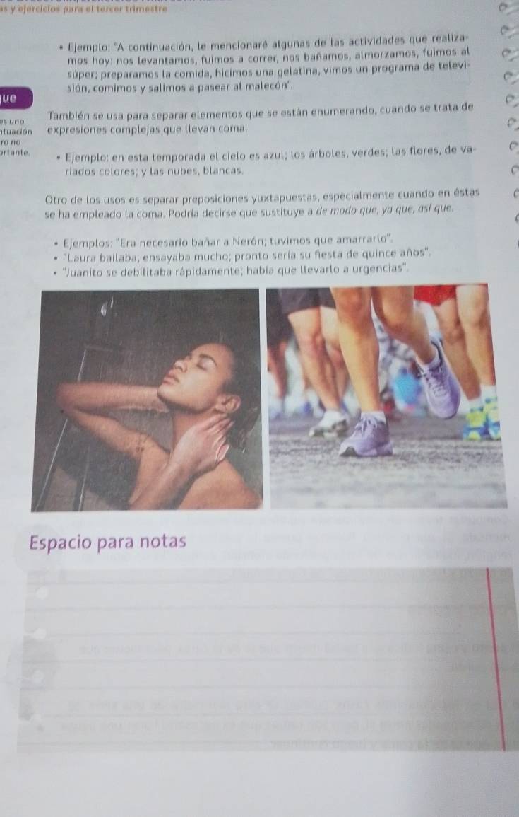 as y ejercícios para el tercer trimestre 
Ejemplo: 'A continuación, le mencionaré algunas de las actividades que realiza- 
mos hoy: nos levantamos, fuimos a correr, nos bañamos, almorzamos, fuimos al 
súper; preparamos la comida, hicimos una gelatina, vimos un programa de televi- 
sión, comimos y salimos a pasear al malecón'. 
lue 
's uno También se usa para separar elementos que se están enumerando, cuando se trata de 
tua ción expresiones complejas que llevan coma. 
ro no 
ortante. Ejemplo: en esta temporada el cielo es azul; los árboles, verdes; las flores, de va- 
riados colores; y las nubes, blancas. 
Otro de los usos es separar preposiciones yuxtapuestas, especialmente cuando en éstas 
se ha empleado la coma. Podría decirse que sustituye a de modo que, yo que, osí que. 
Ejemplos: 'Era necesario bañar a Nerón; tuvimos que amarrarlo'. 
"Laura bailaba, ensayaba mucho; pronto sería su fiesta de quince años". 
'Juanito se debilitaba rápidamente; había que llevarlo a urgencias''. 
Espacio para notas