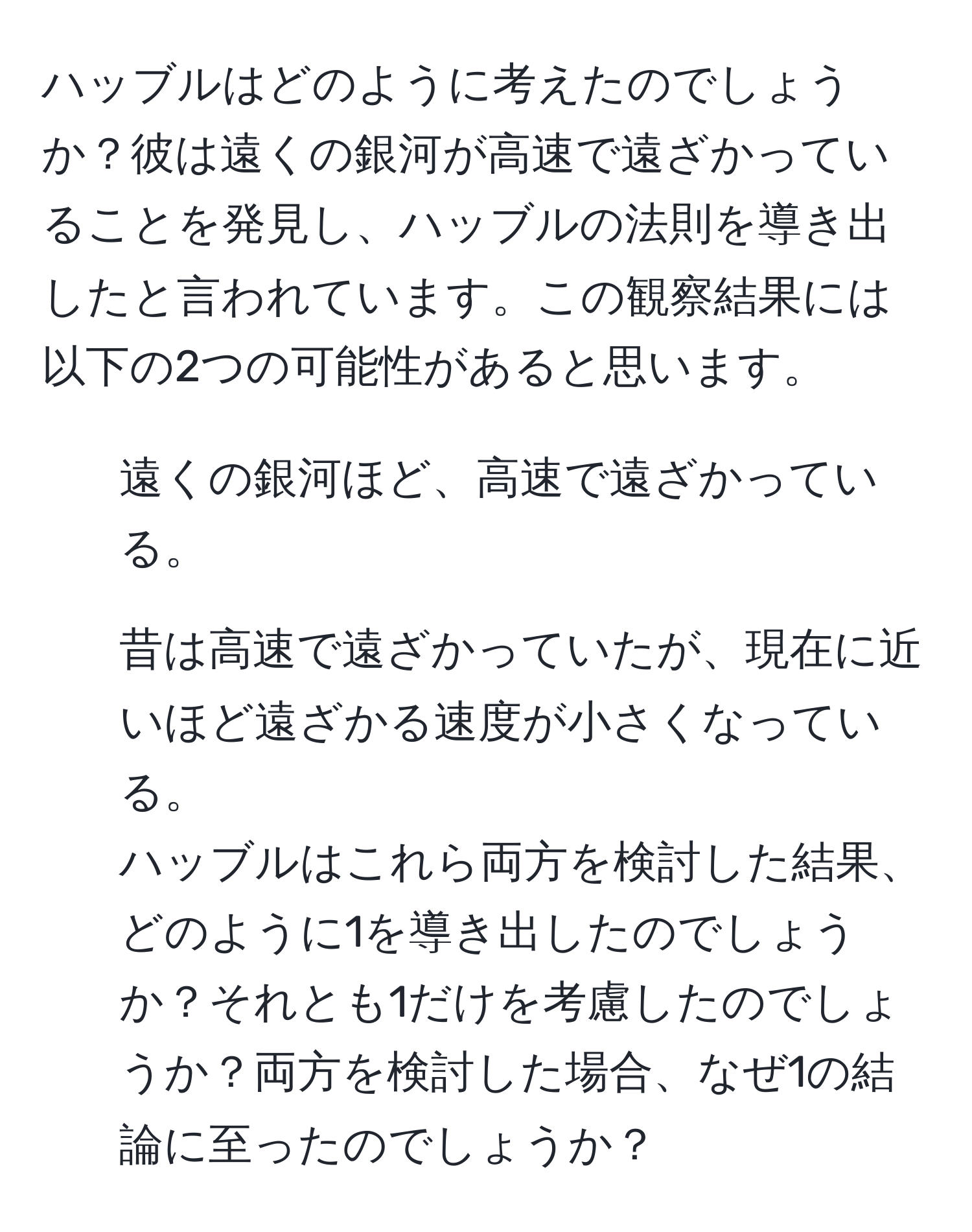 ハッブルはどのように考えたのでしょうか？彼は遠くの銀河が高速で遠ざかっていることを発見し、ハッブルの法則を導き出したと言われています。この観察結果には以下の2つの可能性があると思います。  
1. 遠くの銀河ほど、高速で遠ざかっている。  
2. 昔は高速で遠ざかっていたが、現在に近いほど遠ざかる速度が小さくなっている。  
ハッブルはこれら両方を検討した結果、どのように1を導き出したのでしょうか？それとも1だけを考慮したのでしょうか？両方を検討した場合、なぜ1の結論に至ったのでしょうか？