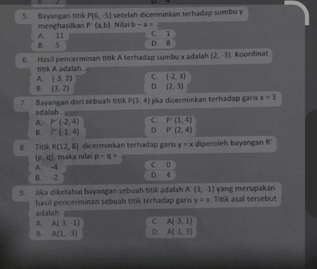 Bayangan titik P(6,-5) setelah dicerminkan terhadap sumbu y
menghasilkan P(a,b) Nilai b-a=
A. 11 C. 1
B -5 D 8
6. Hasil pencerminan titik A terhadap sumbu x adalah (2,-3) Koordinat
titik A adalah
A. (-3,2)
C (-2,3)
D
B. (3,2) (2,3)
7 Bayangan dari sebuah titik P(3,4) jika dicerminkan terhadap garis x=3
adalah
A. P'(-2,4) C. P'(1,4)
B P'(-1,4)
D. P'(2,4)
8 Titik R(12,8) dicerminkan terhadap garis y=x diperoleh bayangan R^
(p,q) , maka nilai p-q=
A. -4 C. 0
B. -2 D. 4
9. Jika diketahui bayangan sebuah titik adalah A'(3,-1) yang merupakan
hasil pencerminan sebuah titik terhadap garis y=x Titik asal tersebut
adalah
A A(-3,-1)
C A(-3,1)
B. A(1,-3) D. A(-1,3)