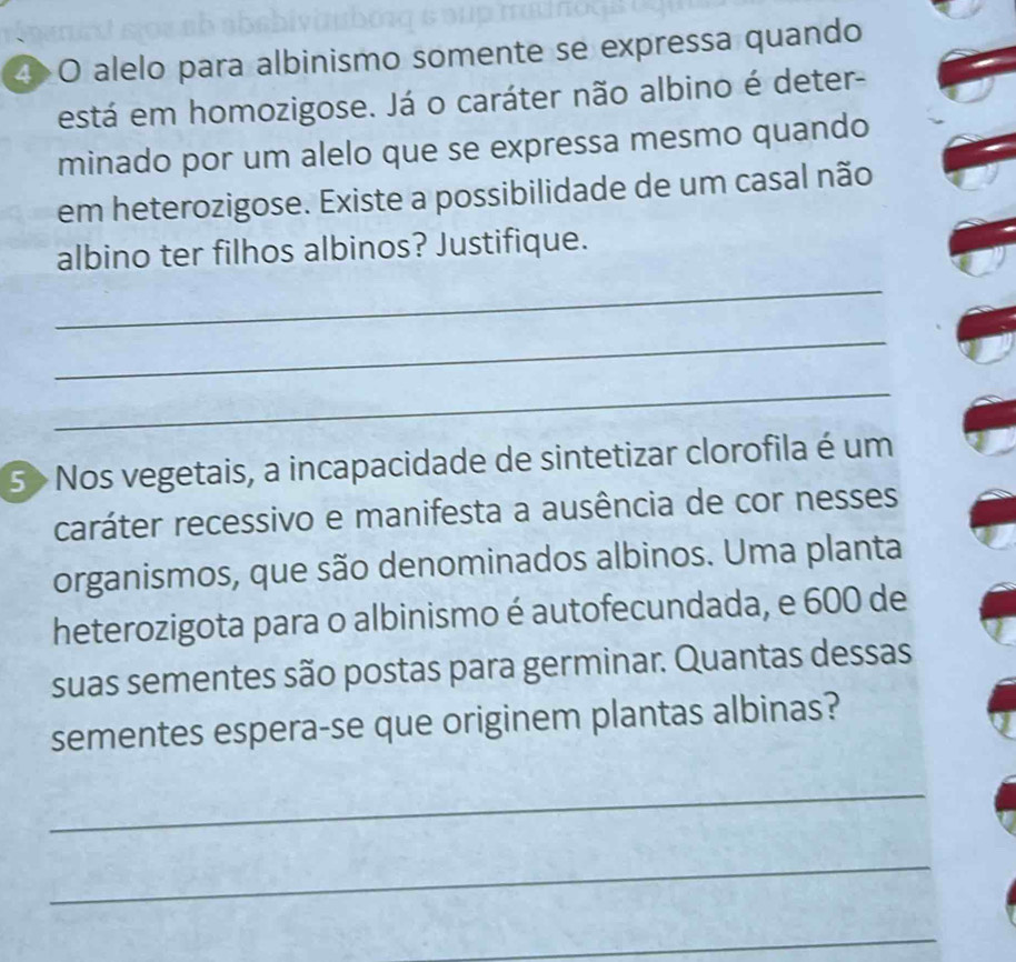 alelo para albinismo somente se expressa quando 
está em homozigose. Já o caráter não albino é deter- 
minado por um alelo que se expressa mesmo quando 
em heterozigose. Existe a possibilidade de um casal não 
albino ter filhos albinos? Justifique. 
_ 
_ 
_ 
5> Nos vegetais, a incapacidade de sintetizar clorofila é um 
caráter recessivo e manifesta a ausência de cor nesses 
organismos, que são denominados albinos. Uma planta 
heterozigota para o albinismo é autofecundada, e 600 de 
suas sementes são postas para germinar. Quantas dessas 
sementes espera-se que originem plantas albinas? 
_ 
_ 
_