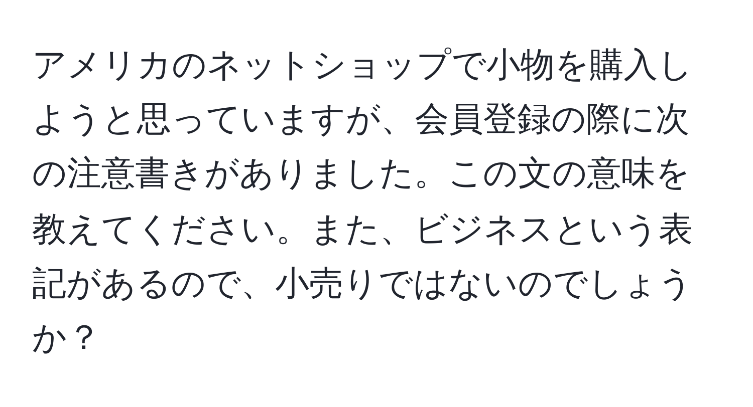 アメリカのネットショップで小物を購入しようと思っていますが、会員登録の際に次の注意書きがありました。この文の意味を教えてください。また、ビジネスという表記があるので、小売りではないのでしょうか？