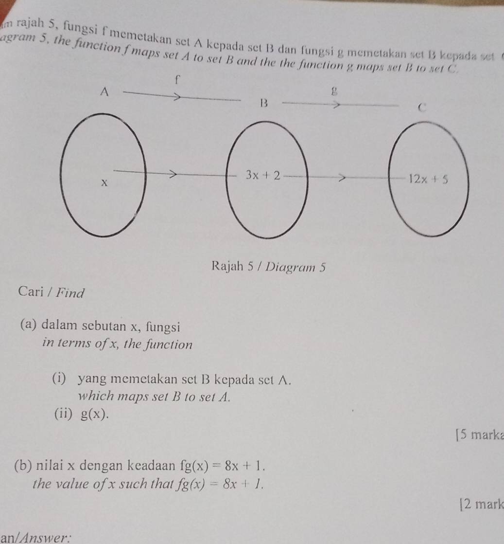 rajah 5, fungsi f memetakan set A kepada set B dan fungsi g memetakan set B kepada set
agram 5, the function f maps set A to set B and the the function g maps set B
Rajah 5 / Diagram 5
Cari / Find
(a) dalam sebutan x, fungsi
in terms of x, the function
(i) yang memetakan set B kepada set A.
which maps set B to set A.
(ii) g(x).
[5 marka
(b) nilai x dengan keadaan fg(x)=8x+1.
the value of x such that fg(x)=8x+1.
[2 mark
an/Answer: