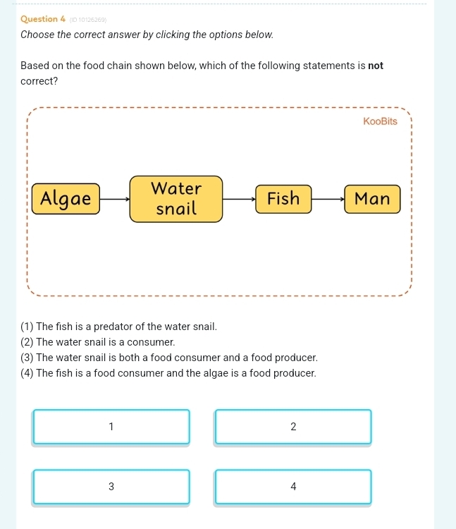 (ID 10126269)
Choose the correct answer by clicking the options below.
Based on the food chain shown below, which of the following statements is not
correct?
KooBits
Algae Water
snail Fish Man
(1) The fish is a predator of the water snail.
(2) The water snail is a consumer.
(3) The water snail is both a food consumer and a food producer.
(4) The fish is a food consumer and the algae is a food producer.
1
2
3
4