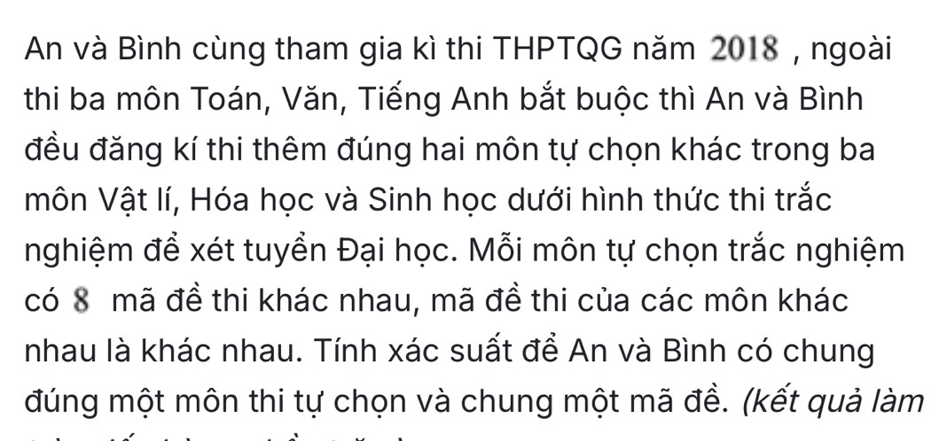 An và Bình cùng tham gia kì thi THPTQG năm 2018 , ngoài 
thi ba môn Toán, Văn, Tiếng Anh bắt buộc thì An và Bình 
đều đăng kí thi thêm đúng hai môn tự chọn khác trong ba 
môn Vật lí, Hóa học và Sinh học dưới hình thức thi trắc 
nghiệm để xét tuyển Đại học. Mỗi môn tự chọn trắc nghiệm 
có 8 mã đề thi khác nhau, mã đề thi của các môn khác 
nhau là khác nhau. Tính xác suất để An và Bình có chung 
đúng một môn thi tự chọn và chung một mã đề. (kết quả làm