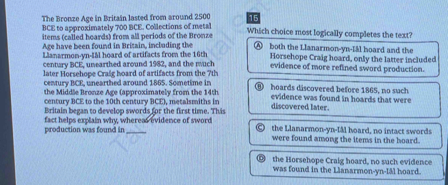 The Bronze Age in Britain lasted from around 2500 15
BCE to approximately 700 BCE. Collections of metal Which choice most logically completes the text?
items (called hoards) from all periods of the Bronze
Age have been found in Britain, including the Ⓐ both the Llanarmon-yn-Iâl hoard and the
Llanarmon-yn-Iâl hoard of artifacts from the 16th Horsehope Craig hoard, only the latter included
century BCE, unearthed around 1982, and the much evidence of more refined sword production.
later Horsehope Craig hoard of artifacts from the 7th
century BCE, unearthed around 1865. Sometime in D
the Middle Bronze Age (approximately from the 14th hoards discovered before 1865, no such
evidence was found in hoards that were
century BCE to the 10th century BCE), metalsmiths in discovered later.
Britain began to develop swords for the first time. This
fact helps explain why, whereas evidence of sword
production was found in_ the Llanarmon-yn-Iâl hoard, no intact swords
were found among the items in the hoard.
the Horsehope Craig hoard, no such evidence
was found in the Llanarmon-yn-Iâl hoard.