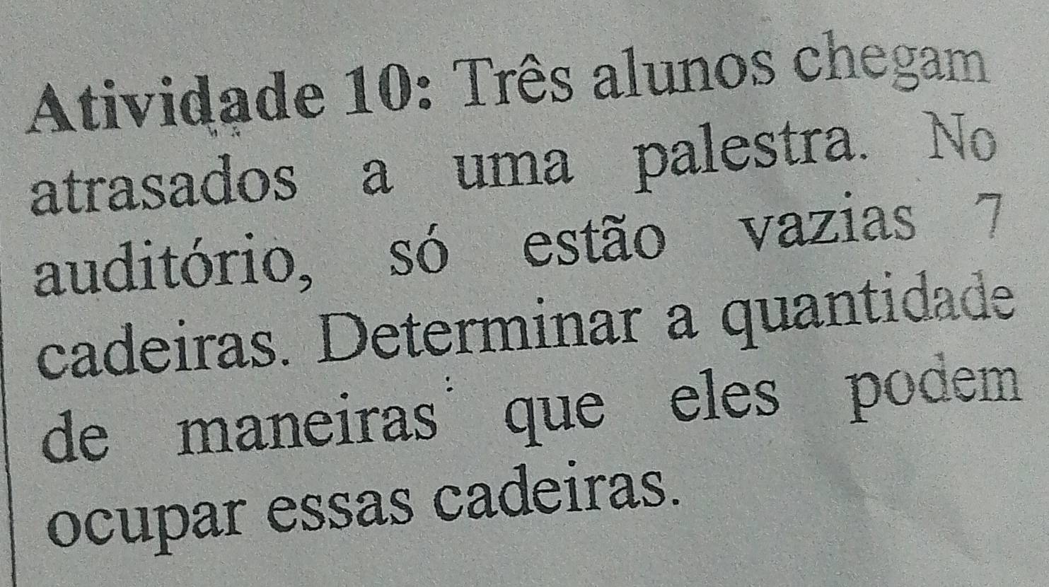 Atividade 10: Três alunos chegam 
atrasados a uma palestra. No 
auditório, só estão vazias 7
cadeiras. Determinar a quantidade 
de maneiras que eles podem 
ocupar essas cadeiras.