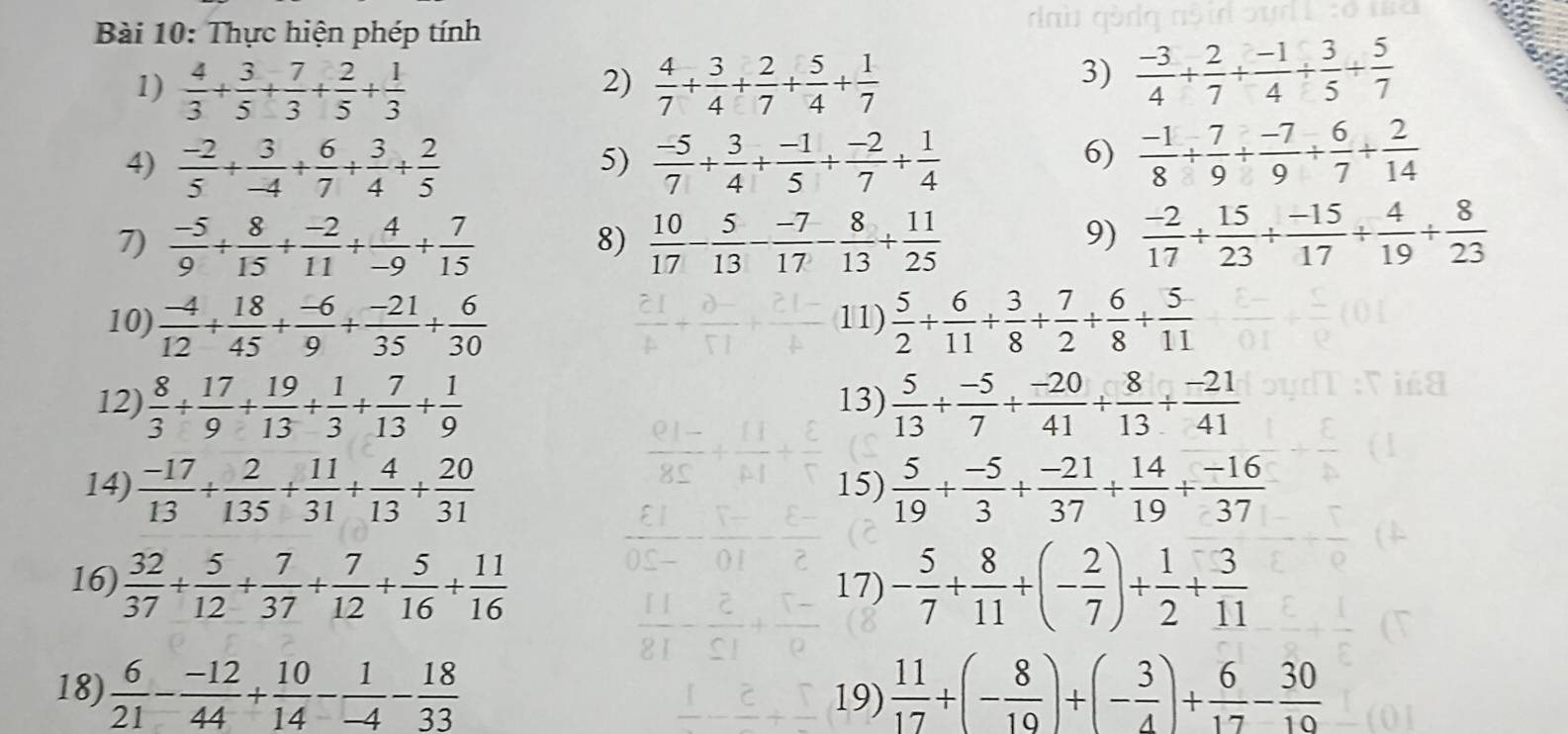 Thực hiện phép tính
1)  4/3 + 3/5 + 7/3 + 2/5 + 1/3   4/7 + 3/4 + 2/7 + 5/4 + 1/7 
2)
3)  (-3)/4 + 2/7 + (-1)/4 + 3/5 + 5/7 
4)  (-2)/5 + 3/-4 + 6/7 + 3/4 + 2/5   (-5)/7 + 3/4 + (-1)/5 + (-2)/7 + 1/4 
5)
6)  (-1)/8 + 7/9 + (-7)/9 + 6/7 + 2/14 
7)  (-5)/9 + 8/15 + (-2)/11 + 4/-9 + 7/15   10/17 - 5/13 - (-7)/17 - 8/13 + 11/25   (-2)/17 + 15/23 /  (-15)/17 + 4/19 + 8/23 
8)
9)
10)  (-4)/12 + 18/45 + (-6)/9 + (-21)/35 + 6/30  11)  5/2 + 6/11 + 3/8 + 7/2 + 6/8 + 5/11 
12)  8/3 + 17/9 + 19/13 + 1/3 + 7/13 + 1/9  13)  5/13 + (-5)/7 + (-20)/41 + 8/13 + (-21)/41 
14)  (-17)/13 + 2/135 + 11/31 + 4/13 + 20/31  15)  5/19 + (-5)/3 + (-21)/37 + 14/19 + (-16)/37 
16)  32/37 + 5/12 + 7/37 + 7/12 + 5/16 + 11/16  17) - 5/7 + 8/11 +(- 2/7 )+ 1/2 + 3/11 
18)  6/21 - (-12)/44 + 10/14 - 1/-4 - 18/33  19)  11/17 +(- 8/19 )+(- 3/4 )+ 6/17 - 30/10 