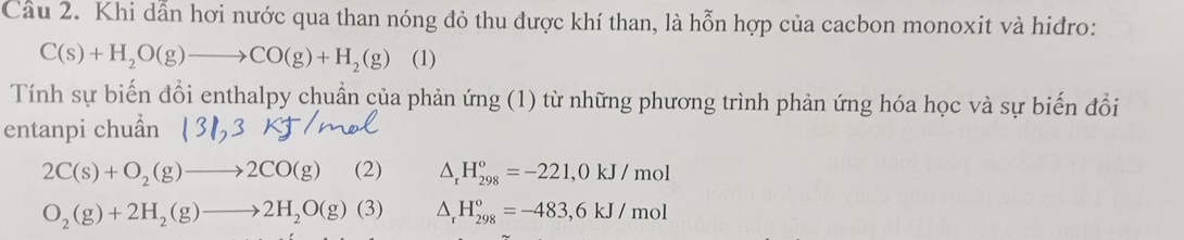 Cầu 2. Khi dẫn hơi nước qua than nóng đỏ thu được khí than, là hỗn hợp của cacbon monoxit và hiđro:
C(s)+H_2O(g)to CO(g)+H_2(g) (1) 
Tính sự biến đổi enthalpy chuẩn của phản ứng (1) từ những phương trình phản ứng hóa học và sự biến đổi 
entanpi chuẩn
2C(s)+O_2(g)to 2CO(g) (2) △ _rH_(298)°=-221,0kJ/ mol
O_2(g)+2H_2(g)to 2H_2O(g)(3) △ _rH_(298)°=-483,6kJ/ mol