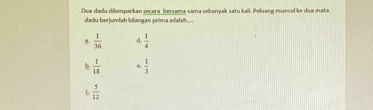 Dua dadu dilemparkan secara bersama sama sebanyak satu kali. Peluang muncul ke dua mata
dadu berjumlah bilangan prima adalah....
a.  1/36  d.  1/4 
b.  1/18  e.  1/3 
C.  5/12 