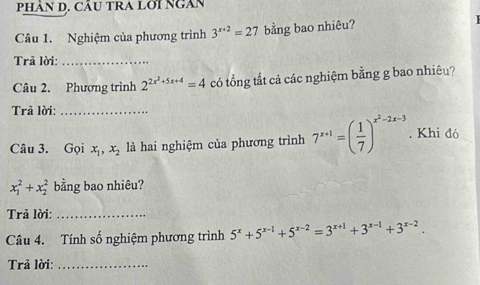 PHÂN D. CÂU TRA LỚI NGAN 
Câu 1. Nghiệm của phương trình 3^(x+2)=27 bằng bao nhiêu? 
Trả lời:_ 
Câu 2. Phương trình 2^(2x^2)+5x+4=4 có tổng tất cả các nghiệm bằng g bao nhiêu? 
Trả lời:_ 
Câu 3. Gọi x_1, x_2 là hai nghiệm của phương trình 7^(x+1)=( 1/7 )^x^2-2x-3. Khi đó
x_1^(2+x_2^2 bằng bao nhiêu? 
Trả lời:_ 
Câu 4. Tính số nghiệm phương trình 5^x)+5^(x-1)+5^(x-2)=3^(x+1)+3^(x-1)+3^(x-2). 
Trả lời:_